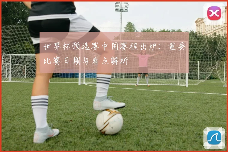 世界杯预选赛中国赛程出炉：重要比赛日期与看点解析