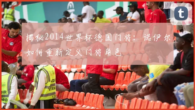 揭秘2014世界杯德国门将：诺伊尔如何重新定义门将角色