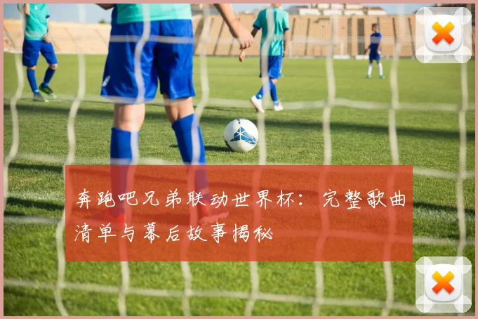 奔跑吧兄弟联动世界杯：完整歌曲清单与幕后故事揭秘